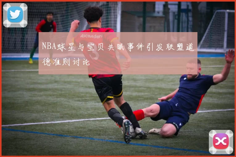 NBA球星与宝贝共眠事件引发联盟道德准则讨论