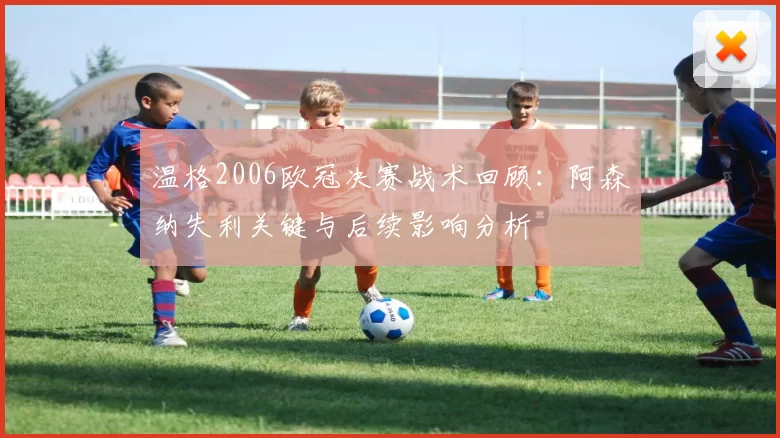 温格2006欧冠决赛战术回顾：阿森纳失利关键与后续影响分析