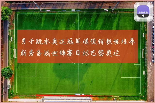 男子跳水奥运冠军退役转教练培养新秀备战世锦赛目标巴黎奥运