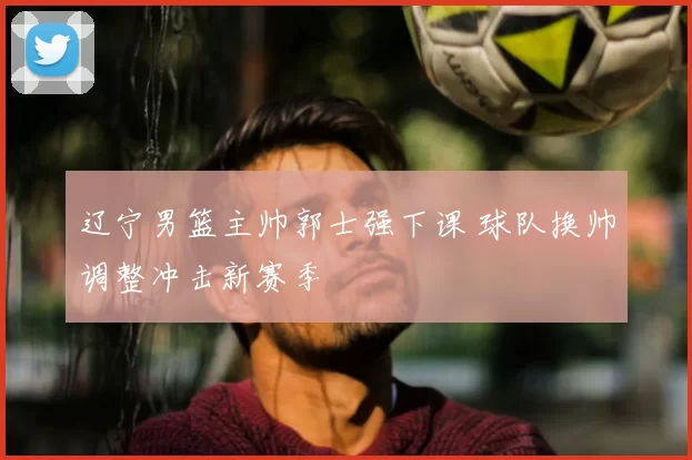 辽宁男篮主帅郭士强下课 球队换帅调整冲击新赛季