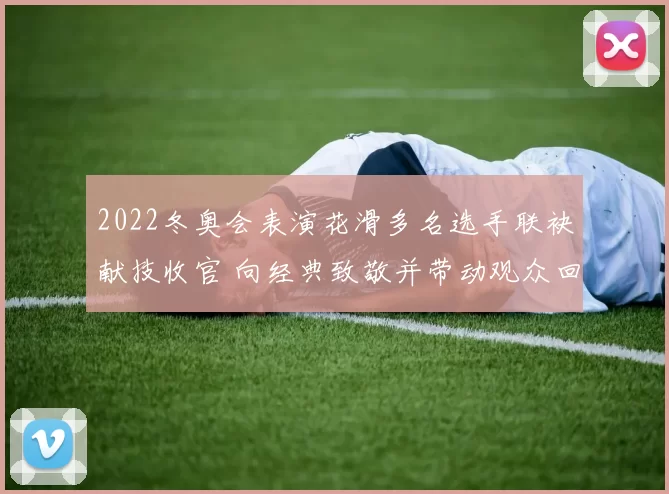 2022冬奥会表演花滑多名选手联袂献技收官 向经典致敬并带动观众回忆