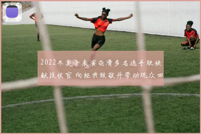 2022冬奥会表演花滑多名选手联袂献技收官 向经典致敬并带动观众回忆