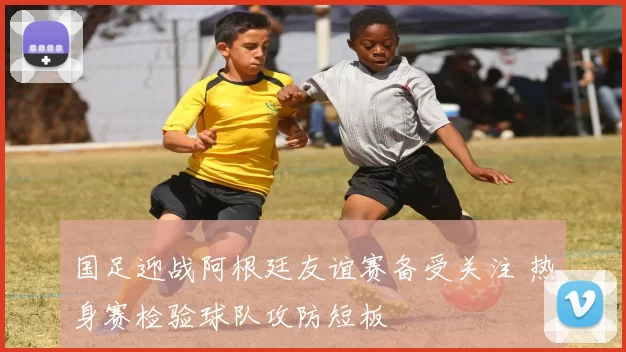 国足迎战阿根廷友谊赛备受关注 热身赛检验球队攻防短板