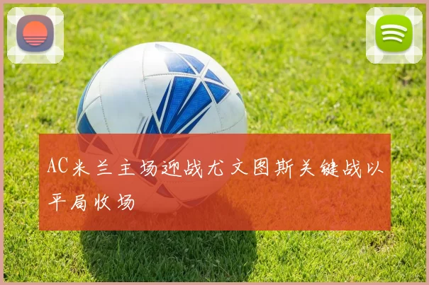 AC米兰主场迎战尤文图斯关键战以平局收场