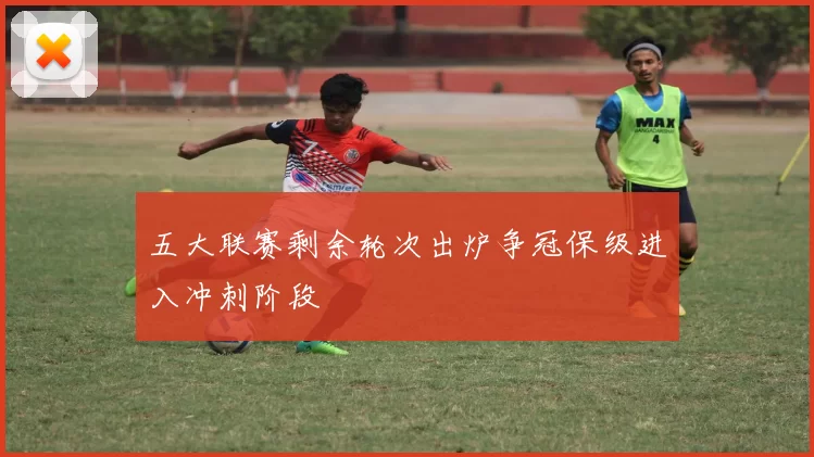 五大联赛剩余轮次出炉争冠保级进入冲刺阶段