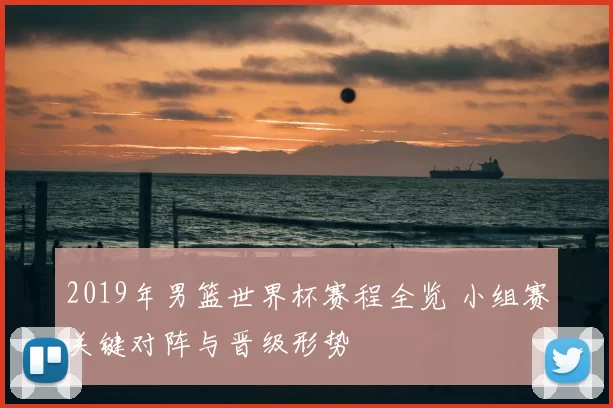 2019年男篮世界杯赛程全览 小组赛关键对阵与晋级形势