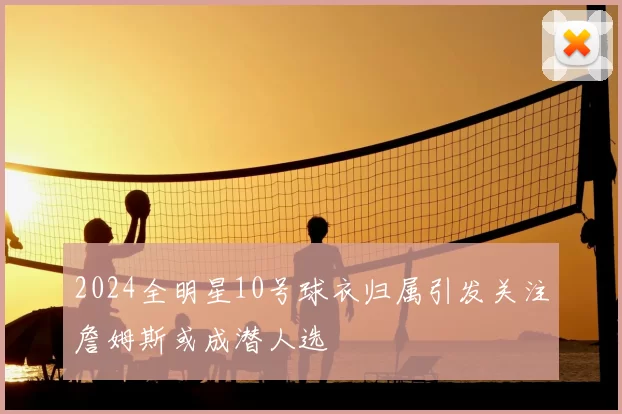 2024全明星10号球衣归属引发关注詹姆斯或成潜人选