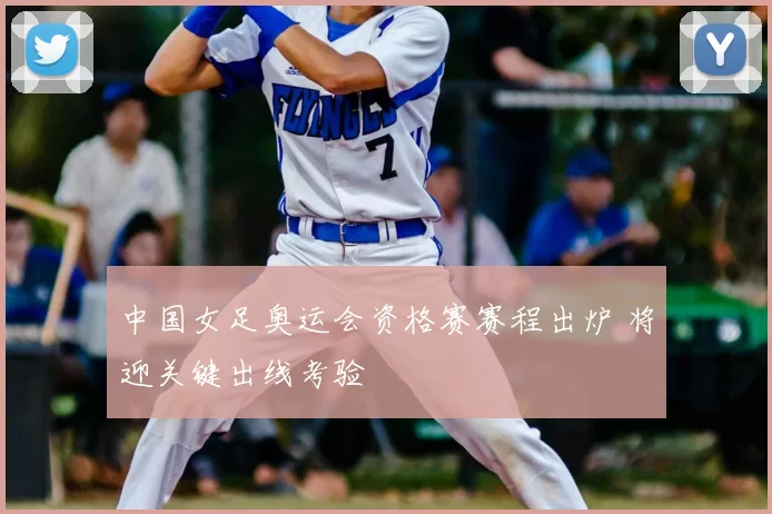 中国女足奥运会资格赛赛程出炉 将迎关键出线考验