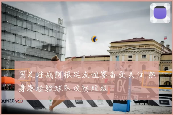 国足迎战阿根廷友谊赛备受关注 热身赛检验球队攻防短板