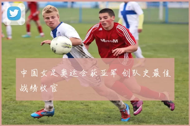 中国女足奥运会获亚军 创队史最佳战绩收官
