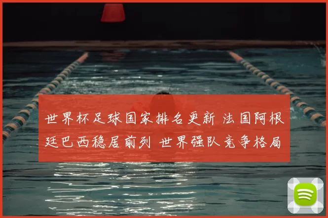 世界杯足球国家排名更新 法国阿根廷巴西稳居前列 世界强队竞争格局受关注