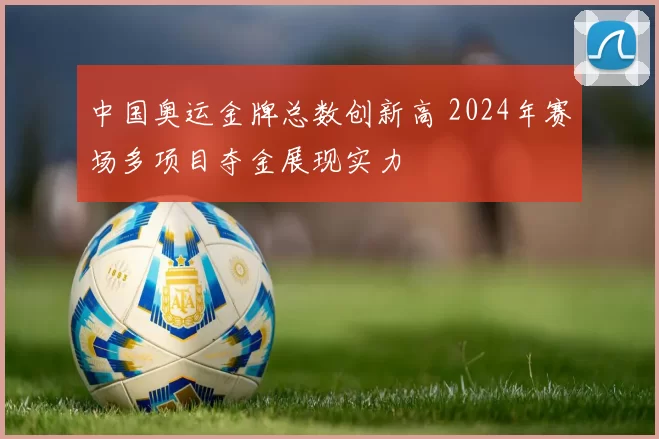 中国奥运金牌总数创新高 2024年赛场多项目夺金展现实力