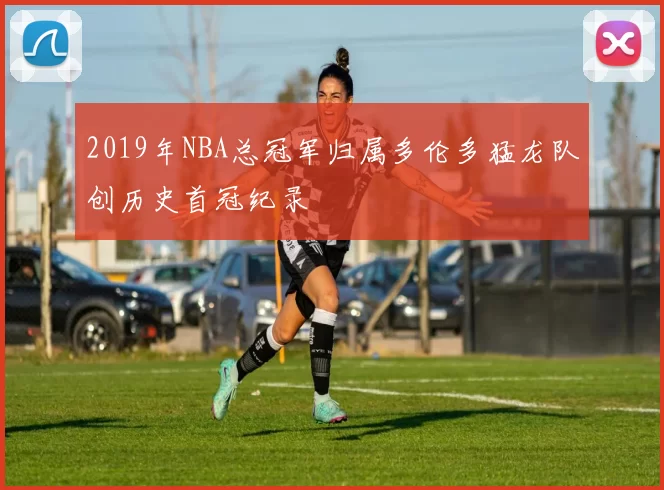 2019年NBA总冠军归属多伦多猛龙队创历史首冠纪录