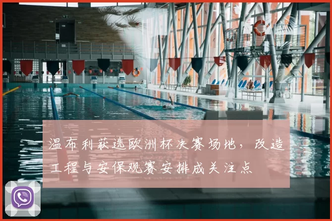 温布利获选欧洲杯决赛场地，改造工程与安保观赛安排成关注点