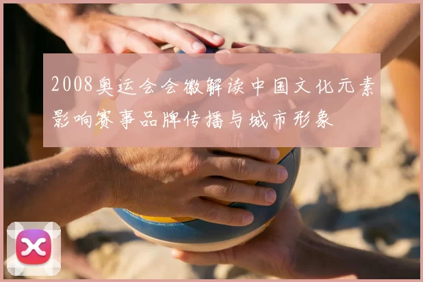 2008奥运会会徽解读中国文化元素影响赛事品牌传播与城市形象