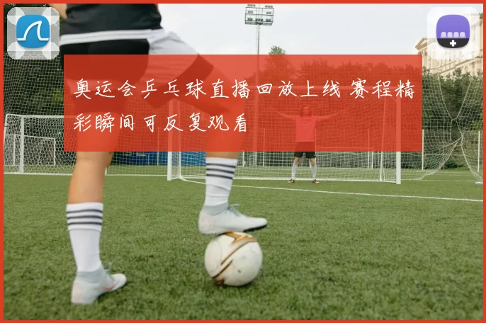 奥运会乒乓球直播回放上线 赛程精彩瞬间可反复观看