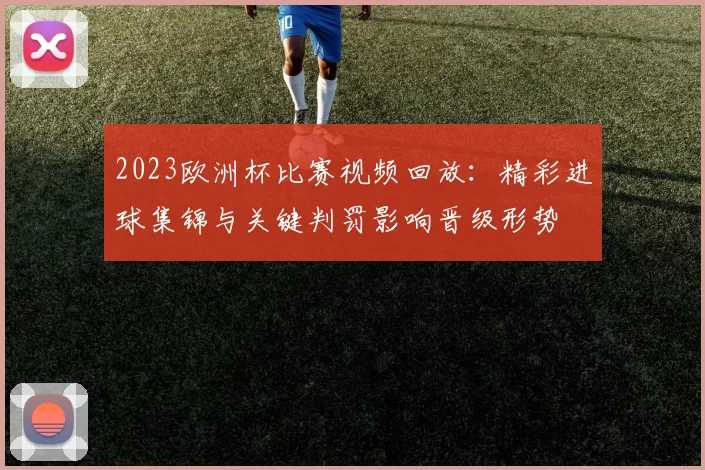 2023欧洲杯比赛视频回放：精彩进球集锦与关键判罚影响晋级形势