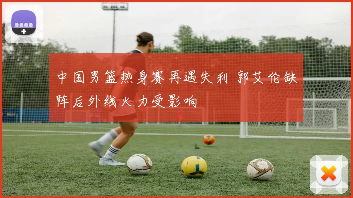 中国男篮热身赛再遇失利 郭艾伦缺阵后外线火力受影响
