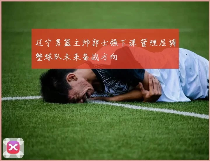 辽宁男篮主帅郭士强下课 管理层调整球队未来备战方向