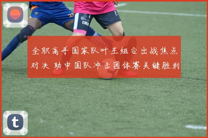 全职高手国家队叶王组合出战焦点对决 助中国队冲击团体赛关键胜利