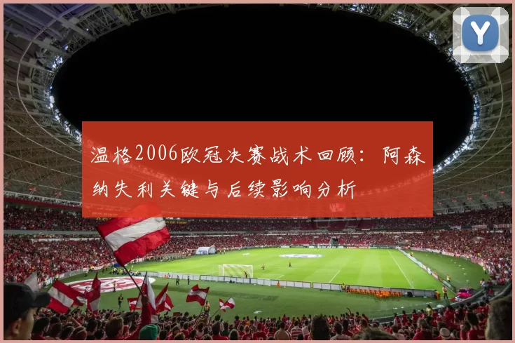 温格2006欧冠决赛战术回顾：阿森纳失利关键与后续影响分析