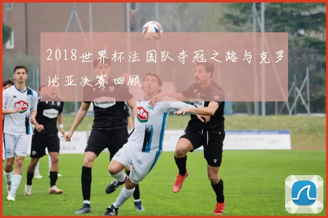 2018世界杯法国队夺冠之路与克罗地亚决赛回顾