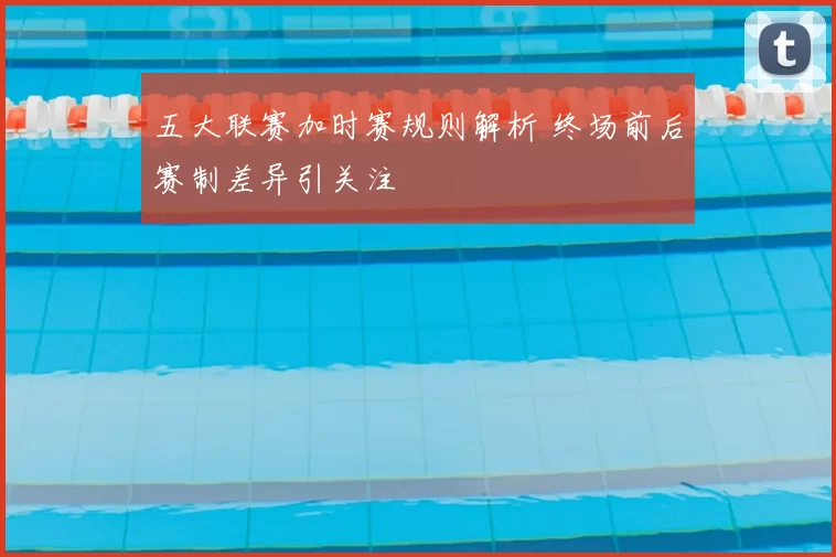 五大联赛加时赛规则解析 终场前后赛制差异引关注