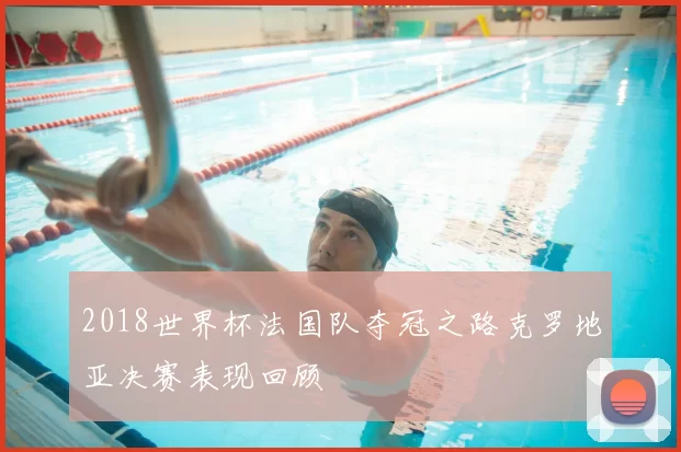 2018世界杯法国队夺冠之路克罗地亚决赛表现回顾