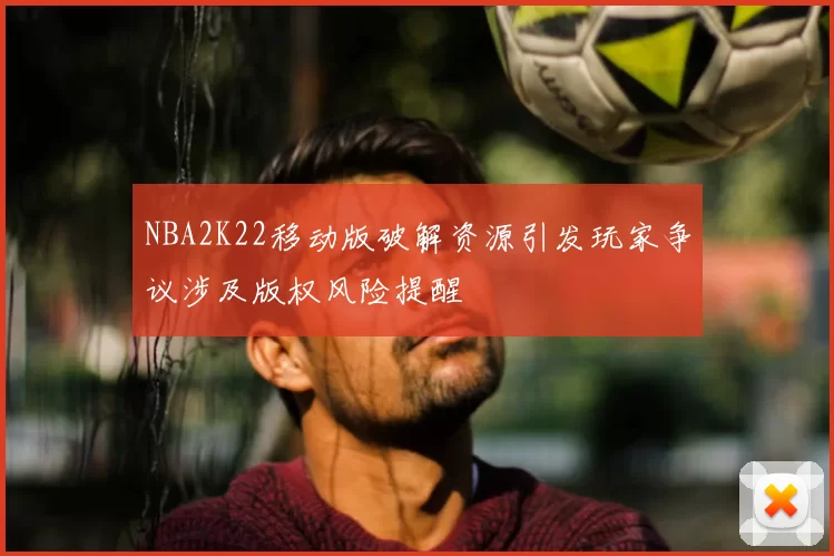 NBA2K22移动版破解资源引发玩家争议涉及版权风险提醒