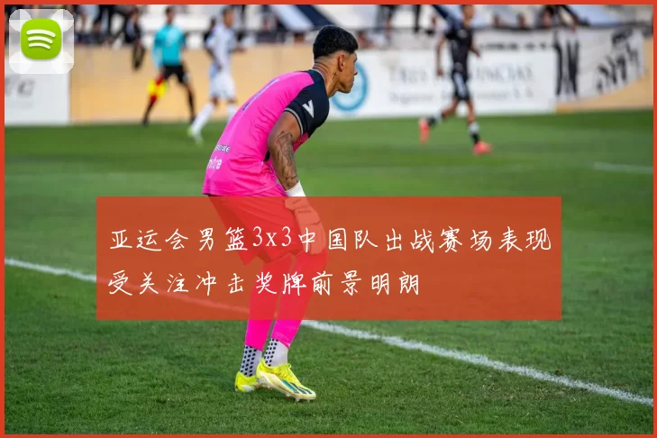 亚运会男篮3x3中国队出战赛场表现受关注冲击奖牌前景明朗
