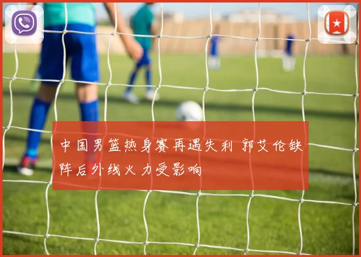 中国男篮热身赛再遇失利 郭艾伦缺阵后外线火力受影响