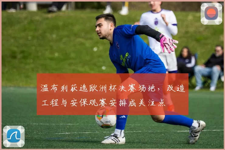 温布利获选欧洲杯决赛场地，改造工程与安保观赛安排成关注点