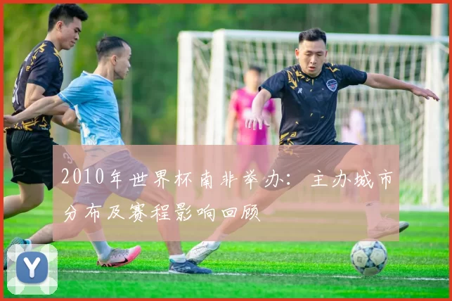 2010年世界杯南非举办：主办城市分布及赛程影响回顾