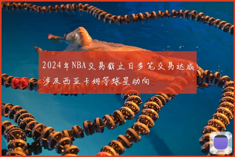 2024年NBA交易截止日多笔交易达成涉及西亚卡姆等球星动向