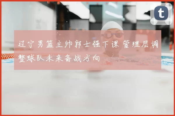 辽宁男篮主帅郭士强下课 管理层调整球队未来备战方向