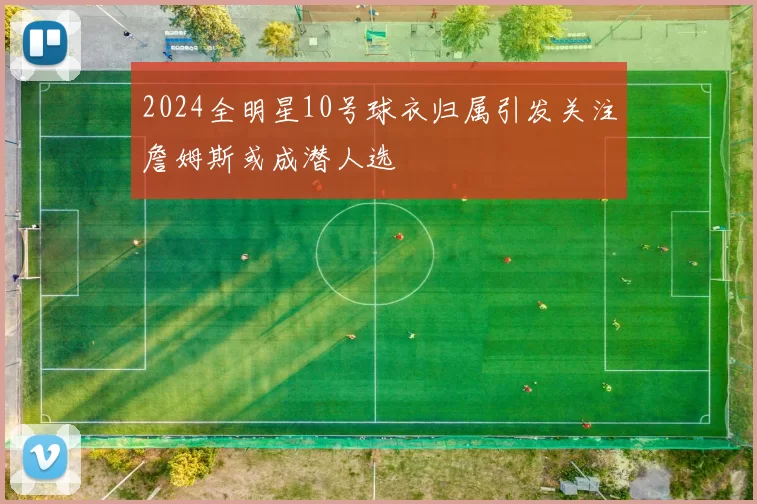 2024全明星10号球衣归属引发关注詹姆斯或成潜人选