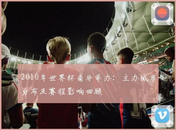2010年世界杯南非举办：主办城市分布及赛程影响回顾