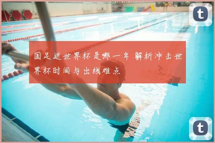 国足进世界杯是哪一年 解析冲击世界杯时间与出线难点