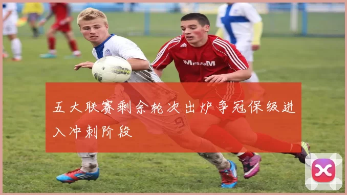 五大联赛剩余轮次出炉争冠保级进入冲刺阶段