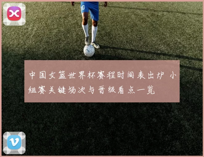 中国女篮世界杯赛程时间表出炉 小组赛关键场次与晋级看点一览
