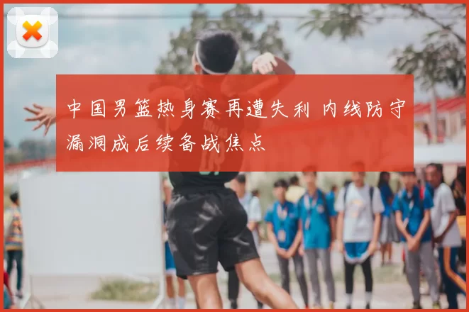 中国男篮热身赛再遭失利 内线防守漏洞成后续备战焦点