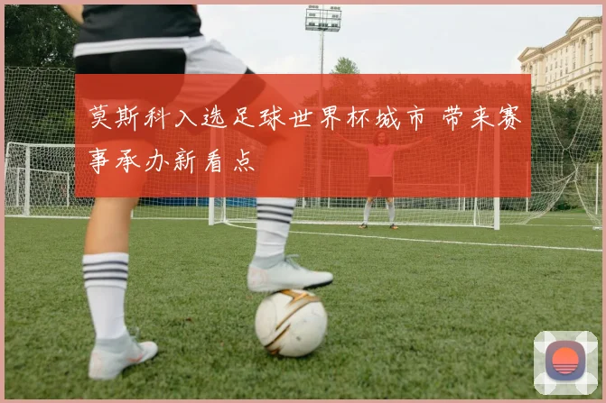 莫斯科入选足球世界杯城市 带来赛事承办新看点
