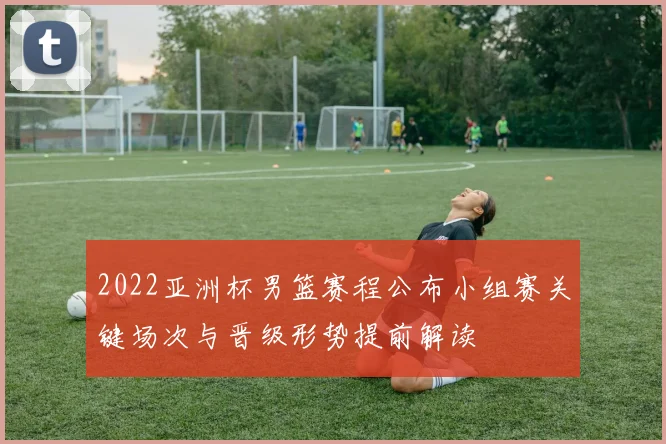2022亚洲杯男篮赛程公布小组赛关键场次与晋级形势提前解读