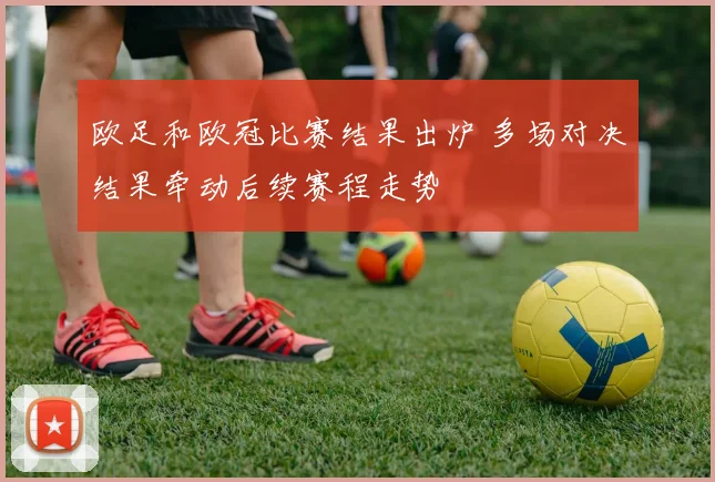 欧足和欧冠比赛结果出炉 多场对决结果牵动后续赛程走势